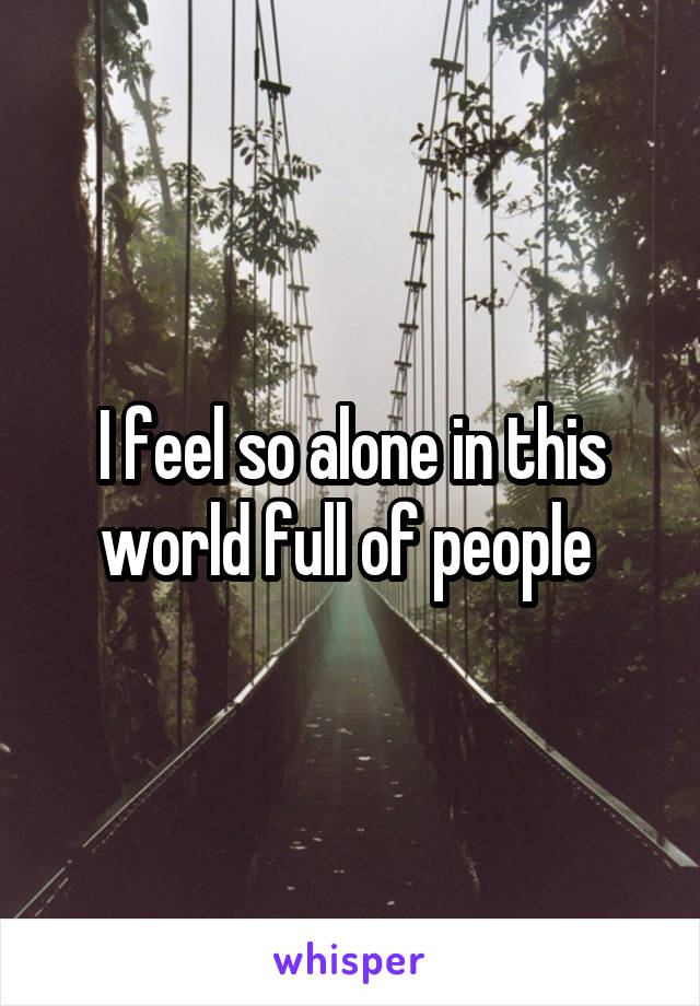 I feel so alone in this world full of people 