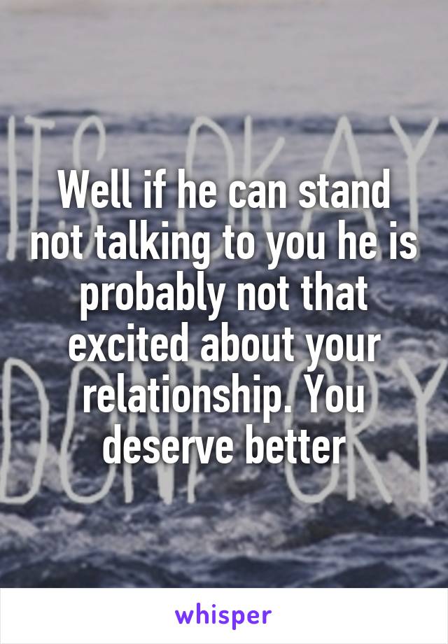 Well if he can stand not talking to you he is probably not that excited about your relationship. You deserve better