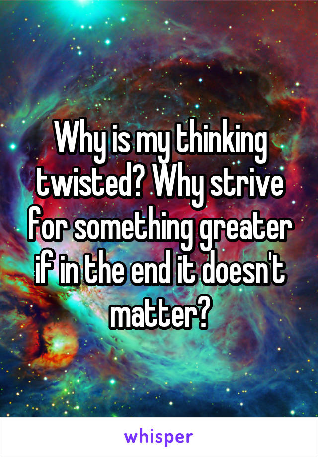 Why is my thinking twisted? Why strive for something greater if in the end it doesn't matter?