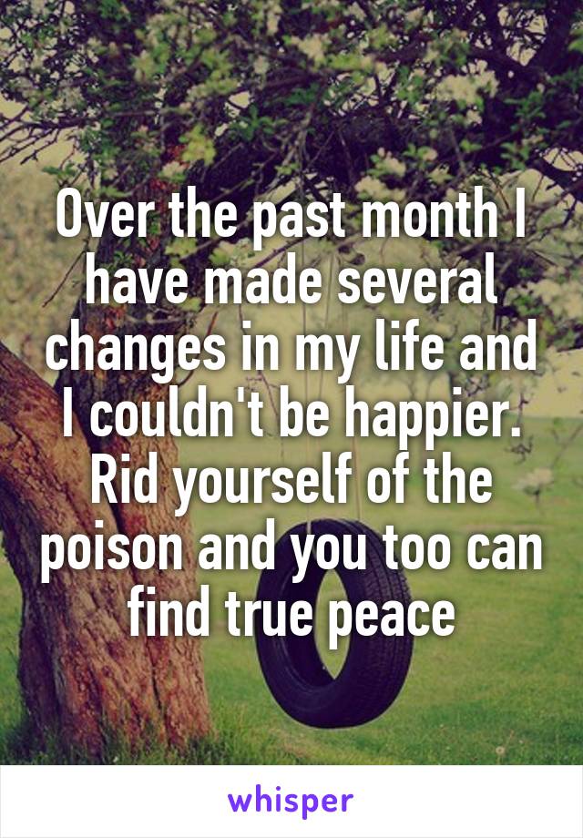 Over the past month I have made several changes in my life and I couldn't be happier. Rid yourself of the poison and you too can find true peace