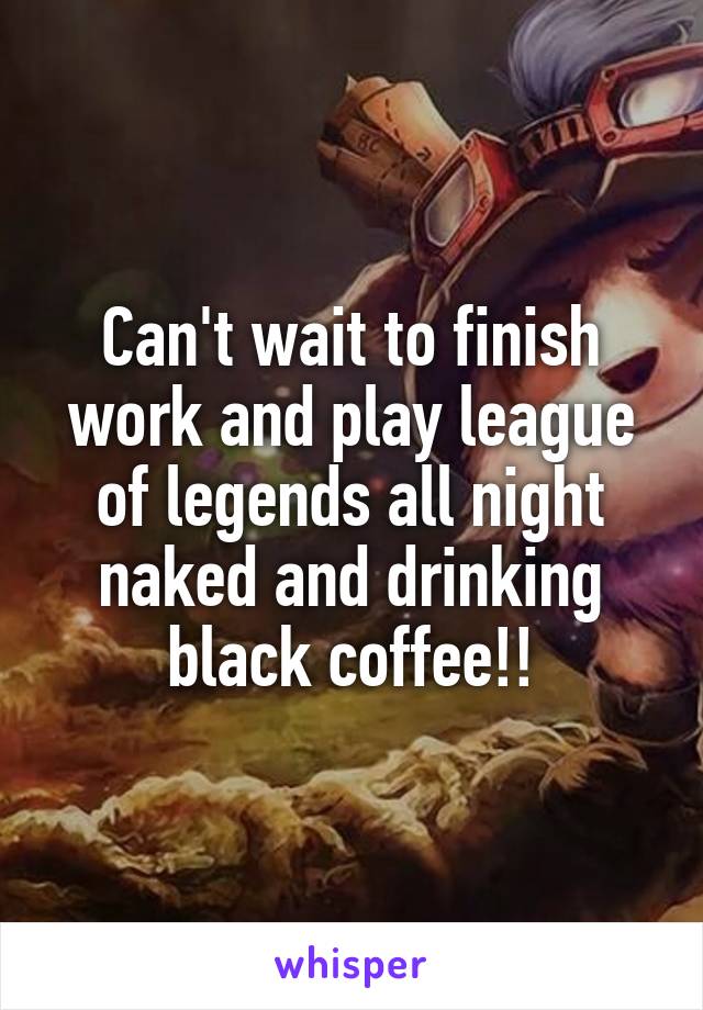 Can't wait to finish work and play league of legends all night naked and drinking black coffee!!