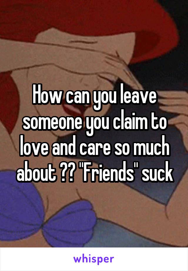 How can you leave someone you claim to love and care so much about ?? "Friends" suck