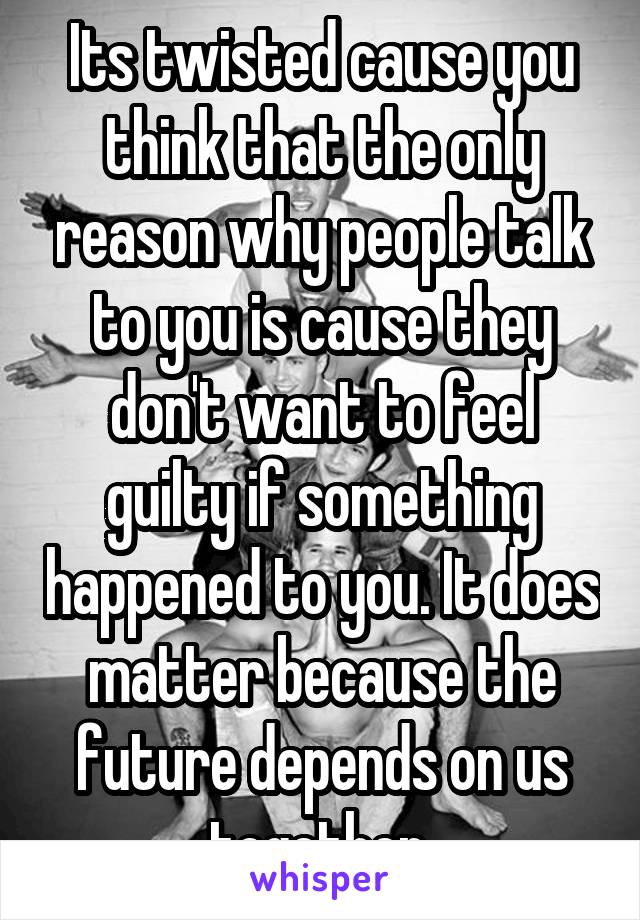 Its twisted cause you think that the only reason why people talk to you is cause they don't want to feel guilty if something happened to you. It does matter because the future depends on us together 