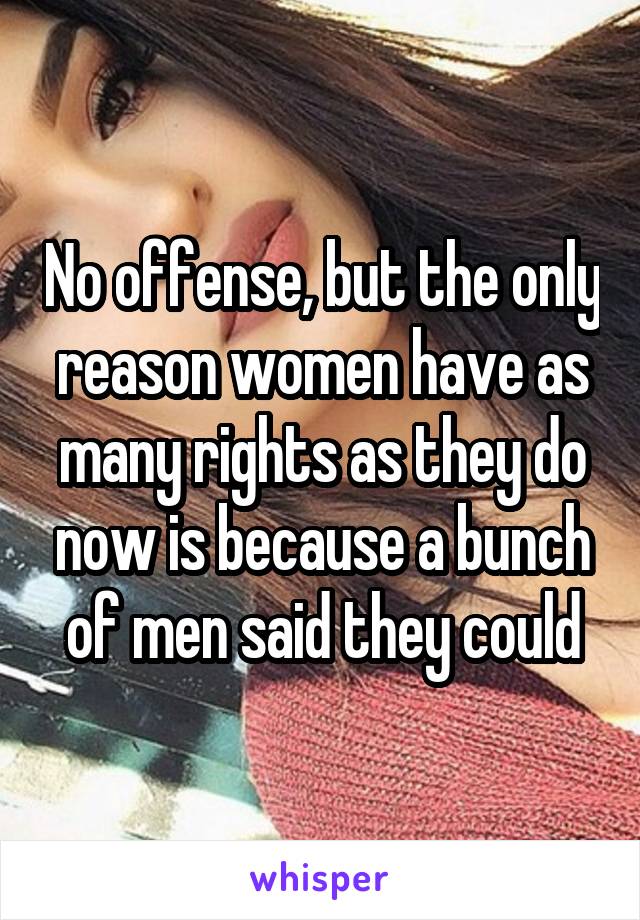 No offense, but the only reason women have as many rights as they do now is because a bunch of men said they could