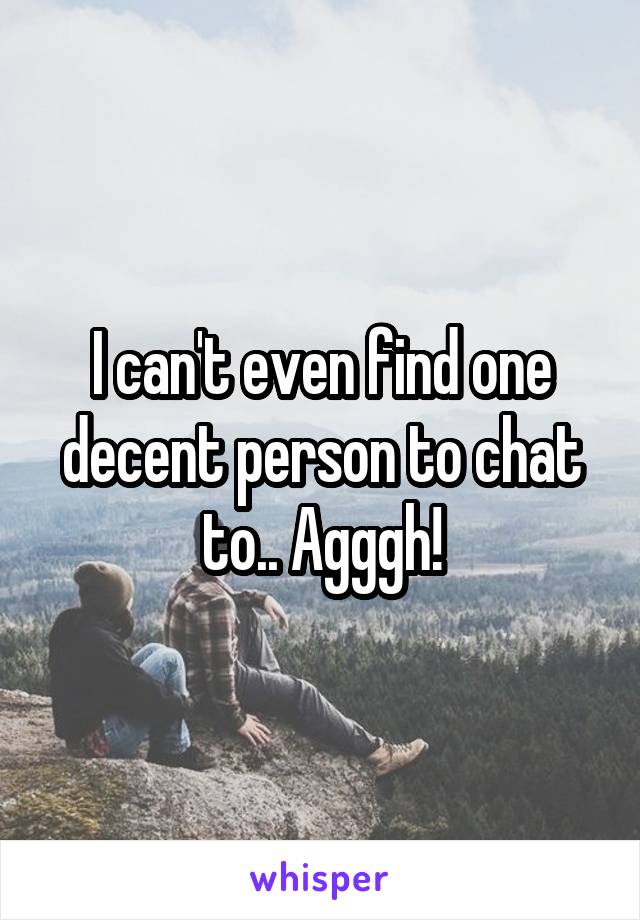 I can't even find one decent person to chat to.. Agggh!