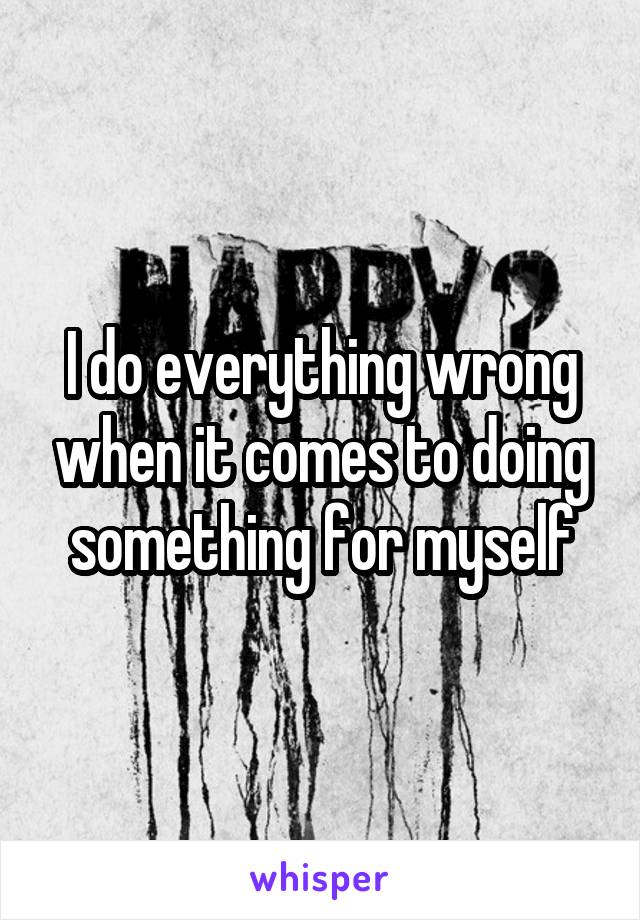 I do everything wrong when it comes to doing something for myself