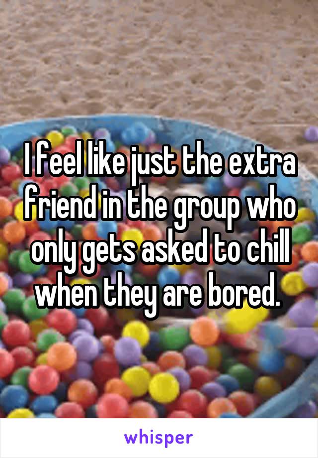 I feel like just the extra friend in the group who only gets asked to chill when they are bored. 