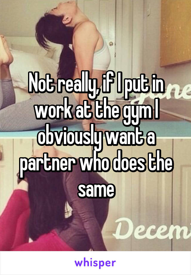 Not really, if I put in work at the gym I obviously want a partner who does the same