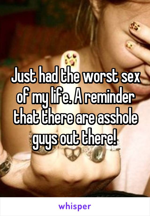 Just had the worst sex of my life. A reminder that there are asshole guys out there! 