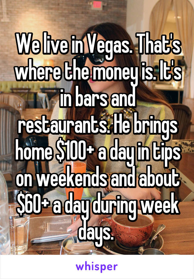 We live in Vegas. That's where the money is. It's in bars and restaurants. He brings home $100+ a day in tips on weekends and about $60+ a day during week days. 