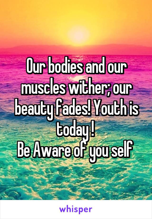 Our bodies and our muscles wither; our beauty fades! Youth is today ! 
Be Aware of you self 