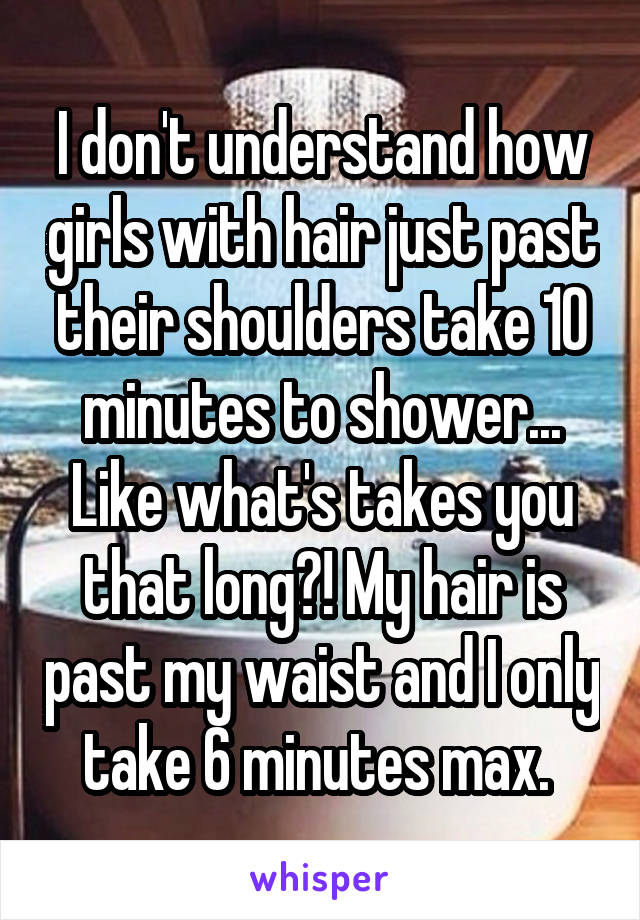 I don't understand how girls with hair just past their shoulders take 10 minutes to shower... Like what's takes you that long?! My hair is past my waist and I only take 6 minutes max. 