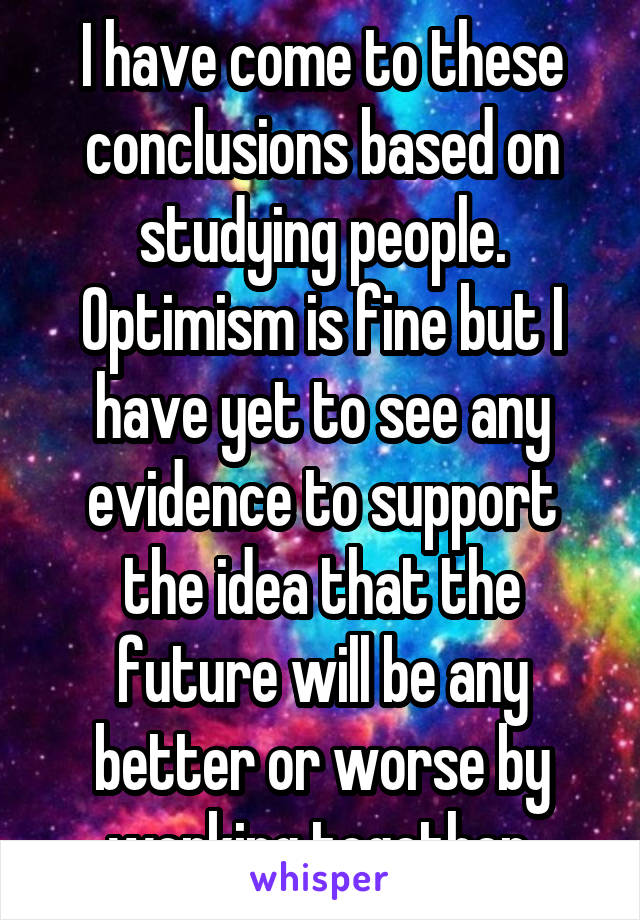 I have come to these conclusions based on studying people. Optimism is fine but I have yet to see any evidence to support the idea that the future will be any better or worse by working together.