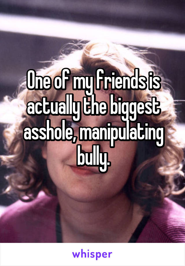 One of my friends is actually the biggest asshole, manipulating bully.
