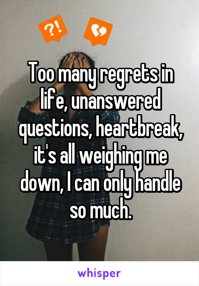 Too many regrets in life, unanswered questions, heartbreak, it's all weighing me down, I can only handle so much.