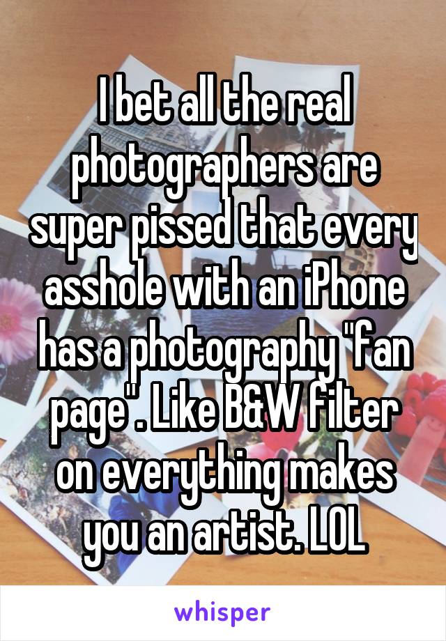 I bet all the real photographers are super pissed that every asshole with an iPhone has a photography "fan page". Like B&W filter on everything makes you an artist. LOL