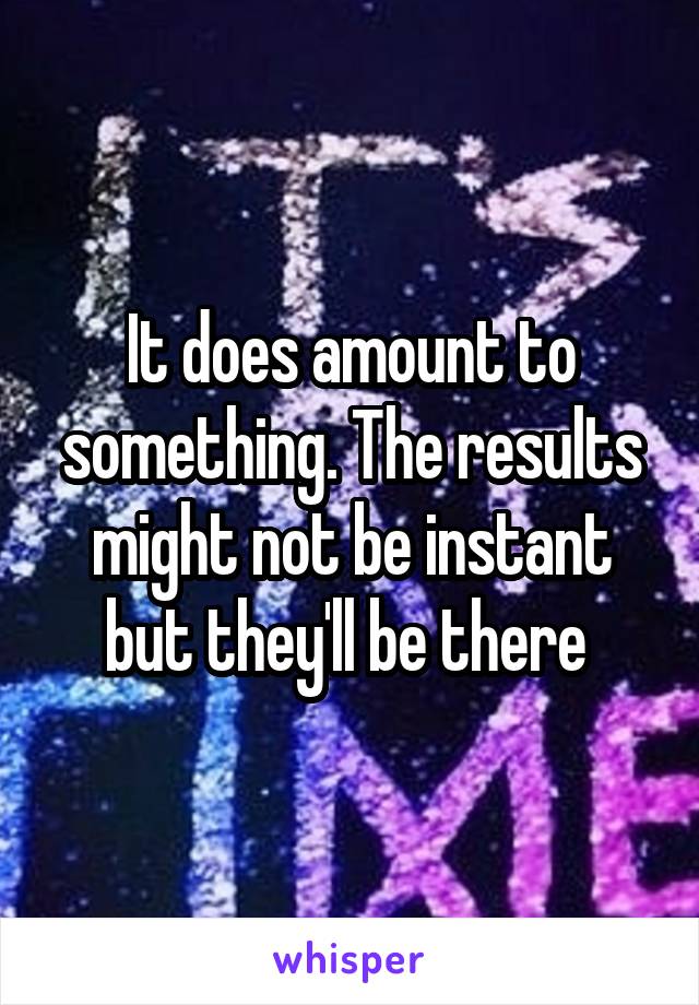 It does amount to something. The results might not be instant but they'll be there 