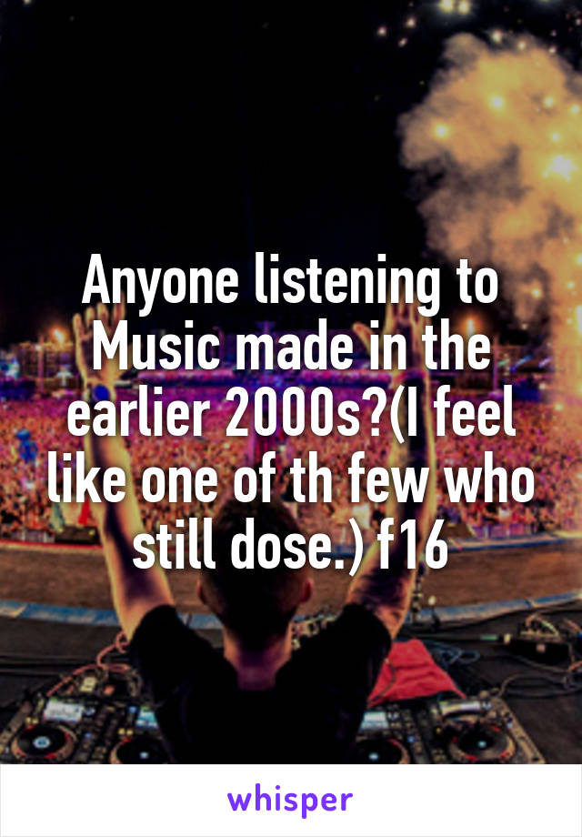 Anyone listening to Music made in the earlier 2000s?(I feel like one of th few who still dose.) f16