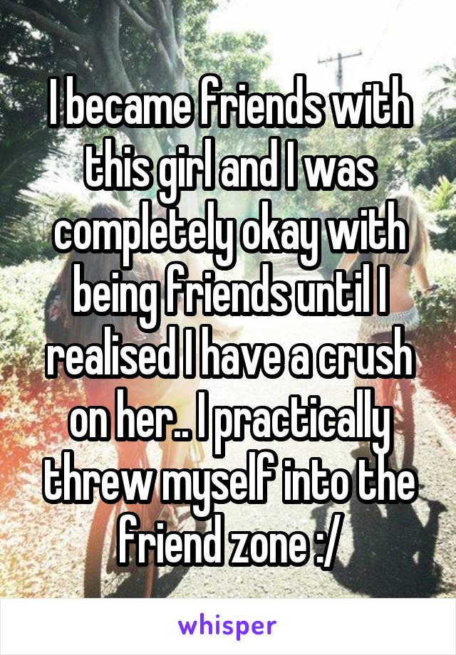 I became friends with this girl and I was completely okay with being friends until I realised I have a crush on her.. I practically threw myself into the friend zone :/