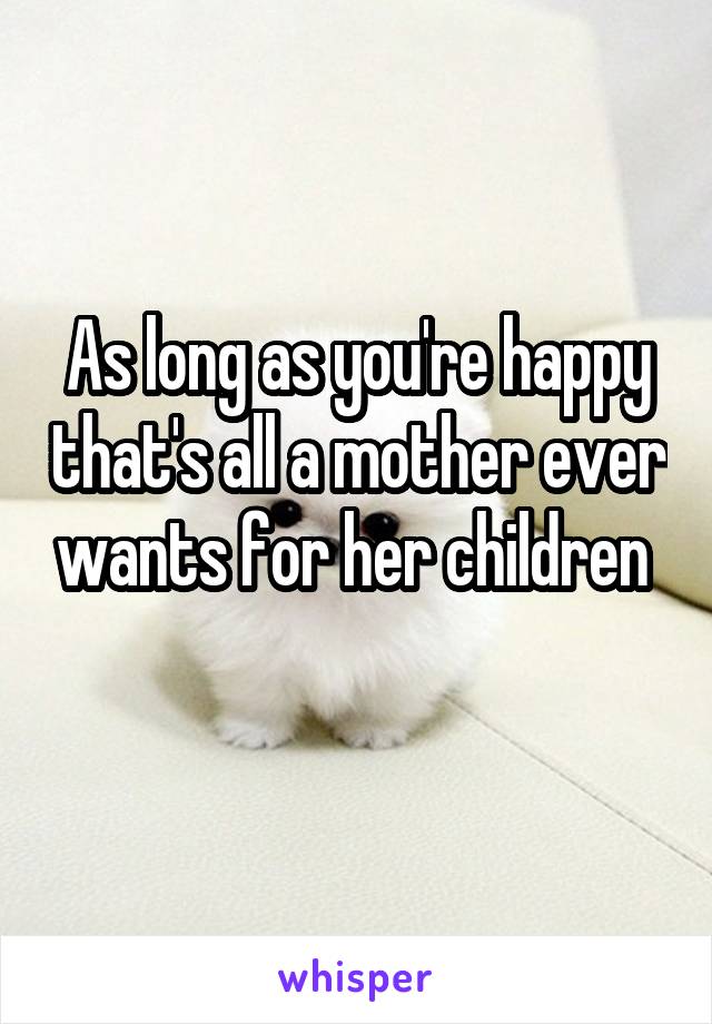 As long as you're happy that's all a mother ever wants for her children 
