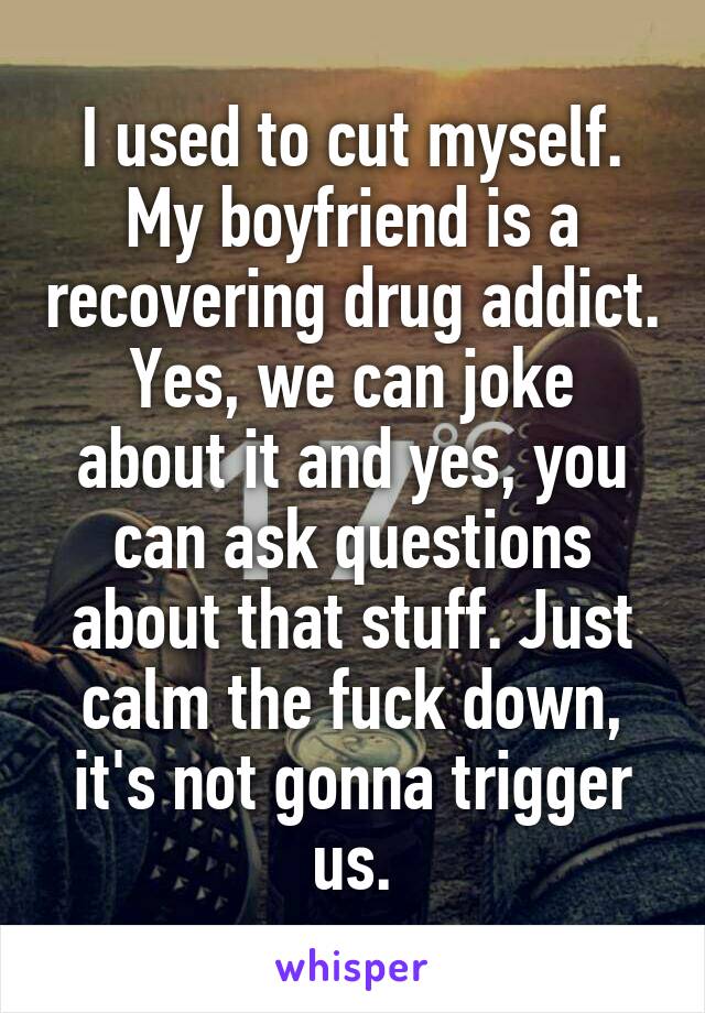 I used to cut myself. My boyfriend is a recovering drug addict.
Yes, we can joke about it and yes, you can ask questions about that stuff. Just calm the fuck down, it's not gonna trigger us.