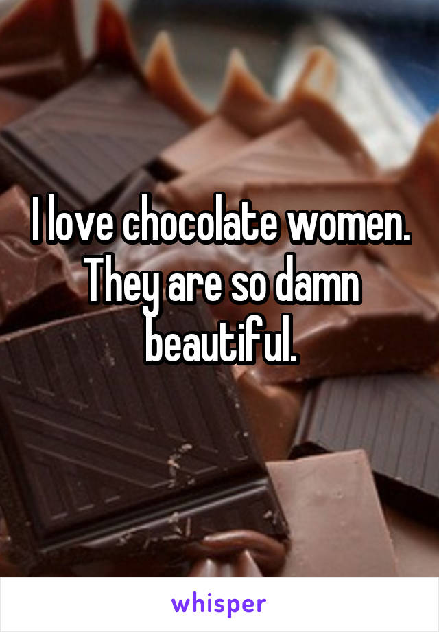 I love chocolate women. They are so damn beautiful.
