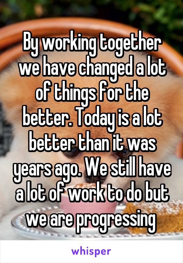 By working together we have changed a lot of things for the better. Today is a lot better than it was years ago. We still have a lot of work to do but we are progressing 