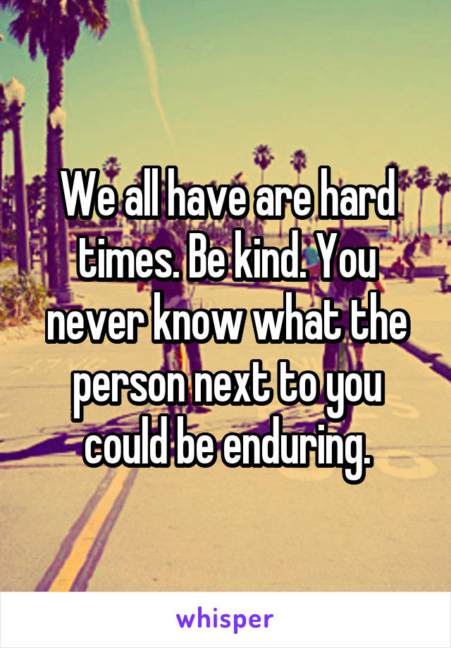 We all have are hard times. Be kind. You never know what the person next to you could be enduring.