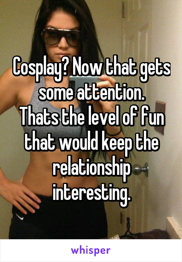 Cosplay? Now that gets some attention.
Thats the level of fun that would keep the relationship interesting.