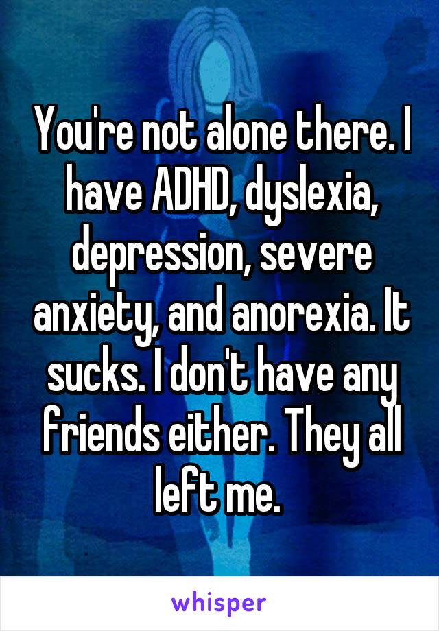 You're not alone there. I have ADHD, dyslexia, depression, severe anxiety, and anorexia. It sucks. I don't have any friends either. They all left me. 