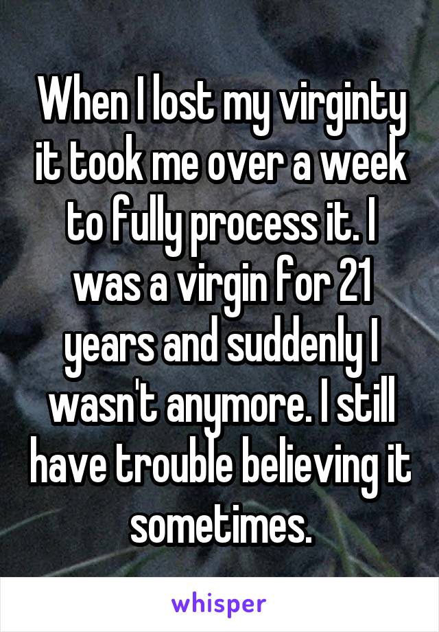 When I lost my virginty it took me over a week to fully process it. I was a virgin for 21 years and suddenly I wasn't anymore. I still have trouble believing it sometimes.