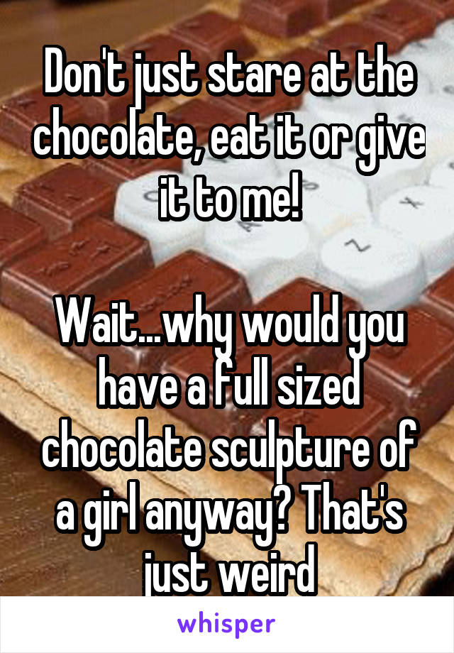 Don't just stare at the chocolate, eat it or give it to me!

Wait...why would you have a full sized chocolate sculpture of a girl anyway? That's just weird