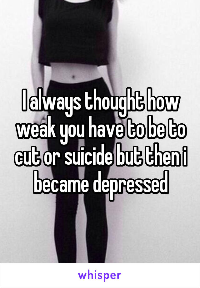 I always thought how weak you have to be to cut or suicide but then i became depressed