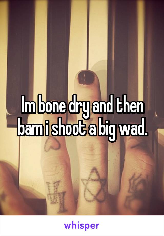 Im bone dry and then bam i shoot a big wad.