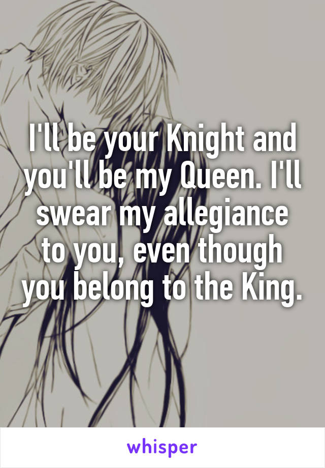 I'll be your Knight and you'll be my Queen. I'll swear my allegiance to you, even though you belong to the King. 