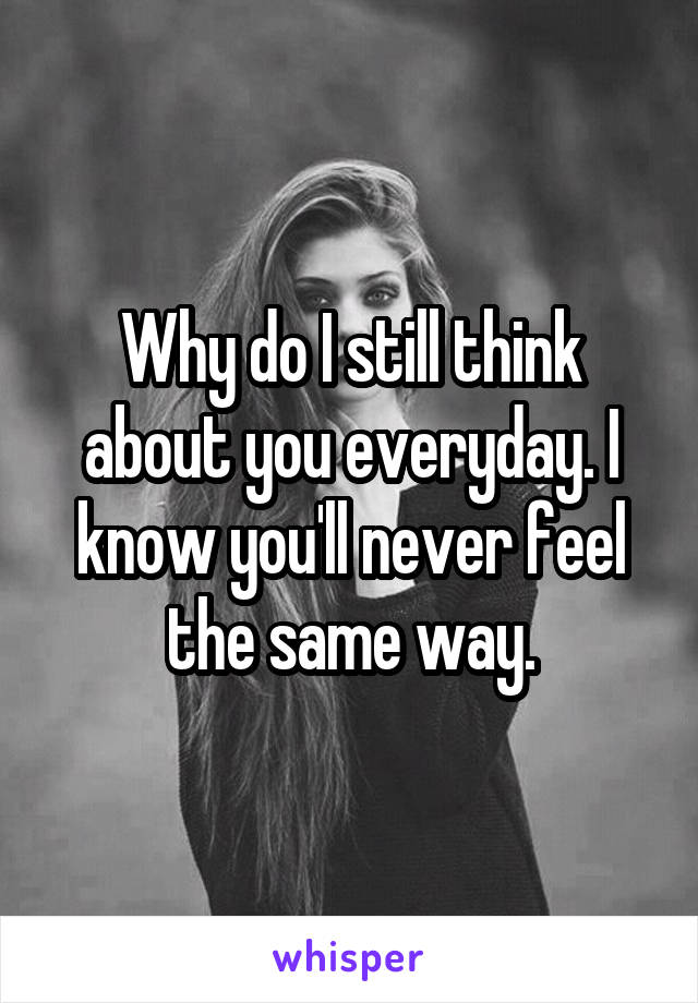 Why do I still think about you everyday. I know you'll never feel the same way.