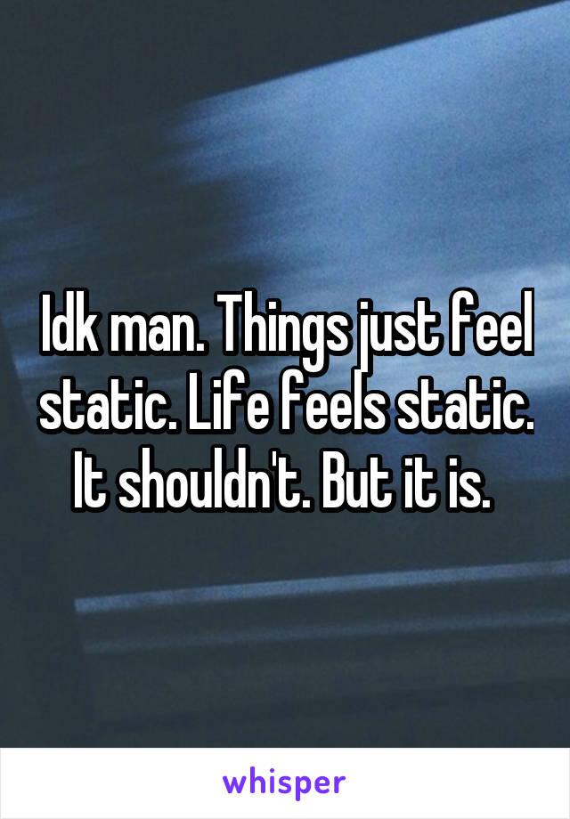 Idk man. Things just feel static. Life feels static. It shouldn't. But it is. 