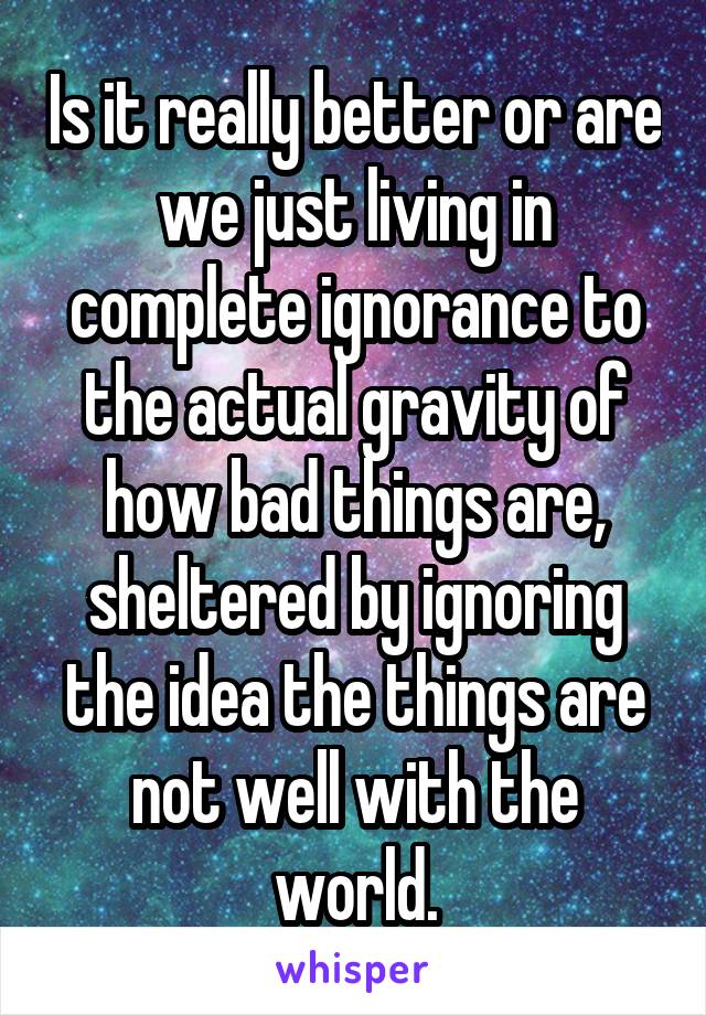 Is it really better or are we just living in complete ignorance to the actual gravity of how bad things are, sheltered by ignoring the idea the things are not well with the world.