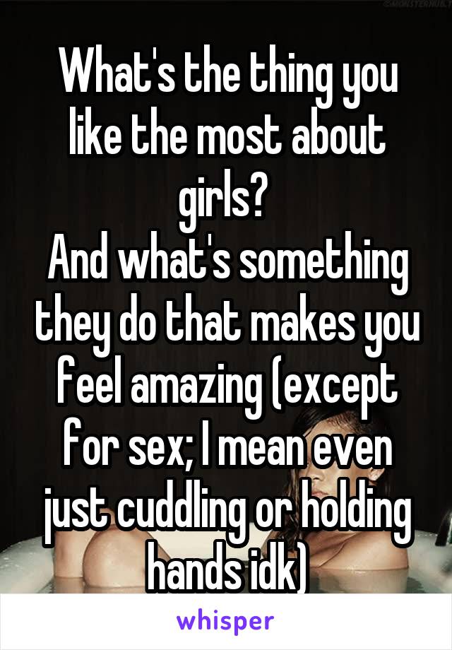 What's the thing you like the most about girls? 
And what's something they do that makes you feel amazing (except for sex; I mean even just cuddling or holding hands idk)