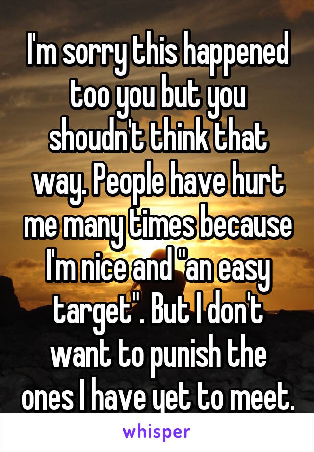 I'm sorry this happened too you but you shoudn't think that way. People have hurt me many times because I'm nice and "an easy target". But I don't want to punish the ones I have yet to meet.