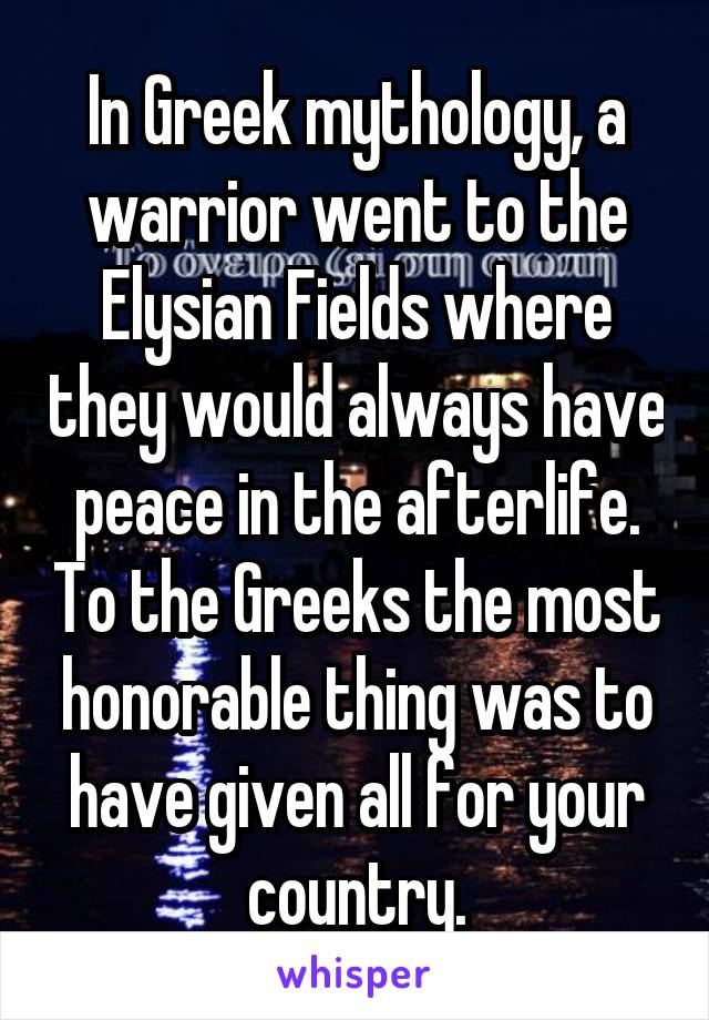 In Greek mythology, a warrior went to the Elysian Fields where they would always have peace in the afterlife. To the Greeks the most honorable thing was to have given all for your country.