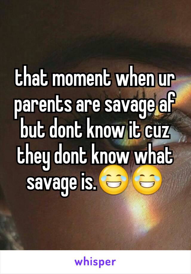 that moment when ur parents are savage af but dont know it cuz they dont know what savage is.😂😂