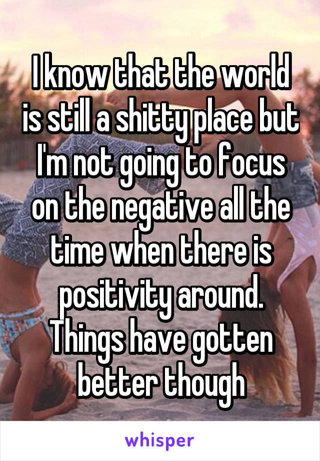 I know that the world is still a shitty place but I'm not going to focus on the negative all the time when there is positivity around. Things have gotten better though