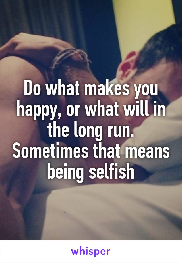 Do what makes you happy, or what will in the long run. Sometimes that means being selfish