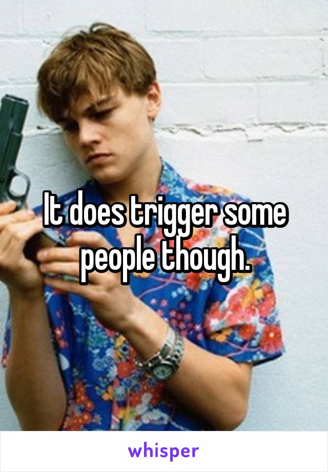 It does trigger some people though.