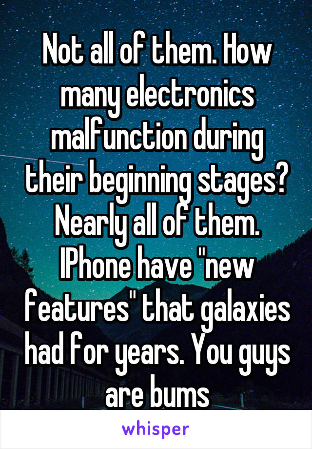 Not all of them. How many electronics malfunction during their beginning stages? Nearly all of them. IPhone have "new features" that galaxies had for years. You guys are bums