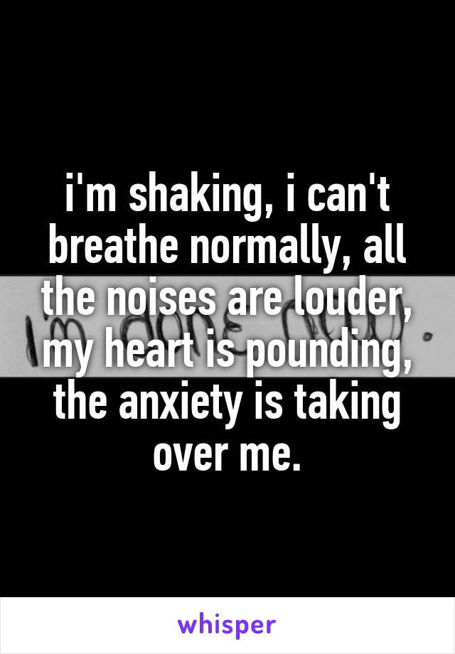 i'm shaking, i can't breathe normally, all the noises are louder, my heart is pounding, the anxiety is taking over me.