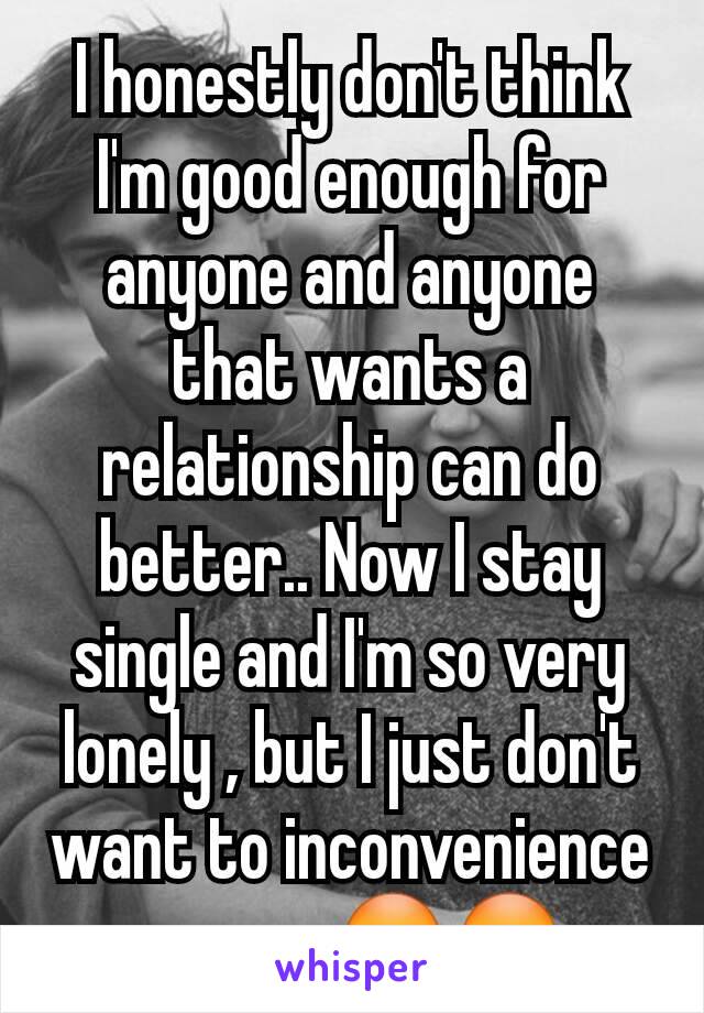 I honestly don't think I'm good enough for anyone and anyone that wants a relationship can do better.. Now I stay single and I'm so very lonely , but I just don't want to inconvenience anyone 😳😳