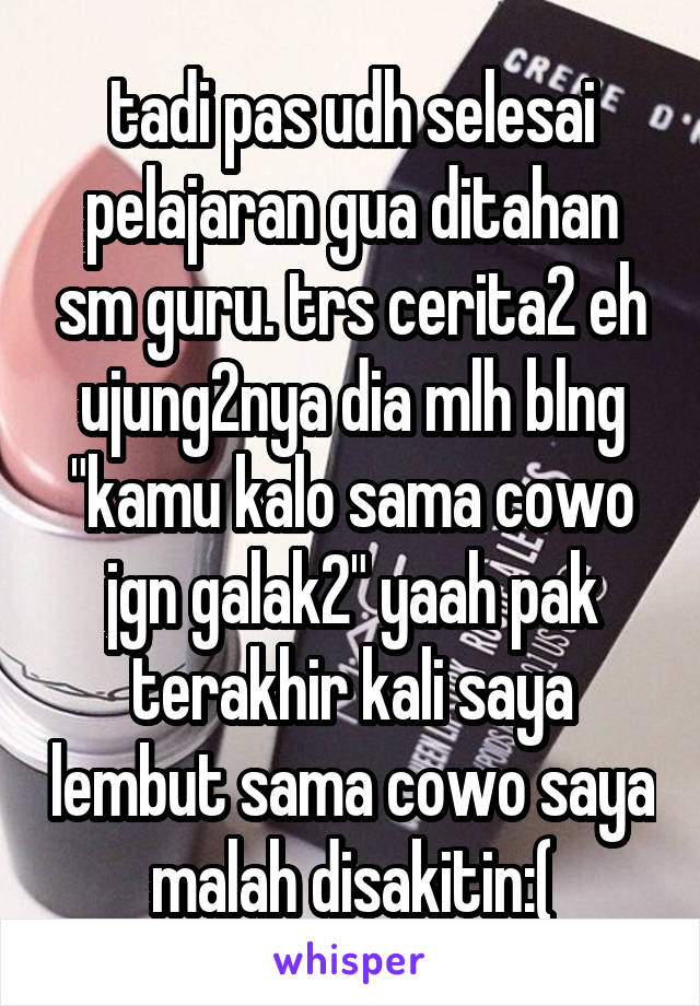 tadi pas udh selesai pelajaran gua ditahan sm guru. trs cerita2 eh ujung2nya dia mlh blng "kamu kalo sama cowo jgn galak2" yaah pak terakhir kali saya lembut sama cowo saya malah disakitin:(