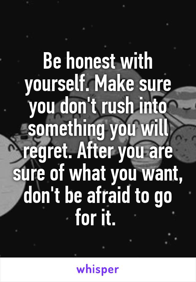 Be honest with yourself. Make sure you don't rush into something you will regret. After you are sure of what you want, don't be afraid to go for it. 